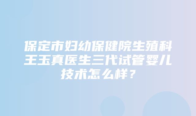 保定市妇幼保健院生殖科王玉真医生三代试管婴儿技术怎么样？