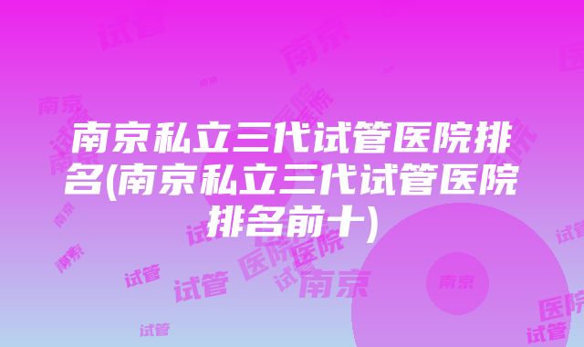 南京私立三代试管医院排名(南京私立三代试管医院排名前十)