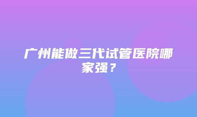 广州能做三代试管医院哪家强？