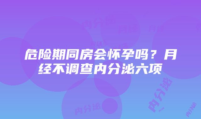 危险期同房会怀孕吗？月经不调查内分泌六项