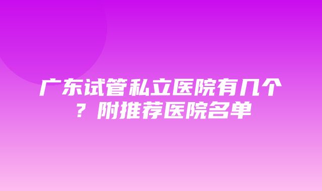 广东试管私立医院有几个？附推荐医院名单