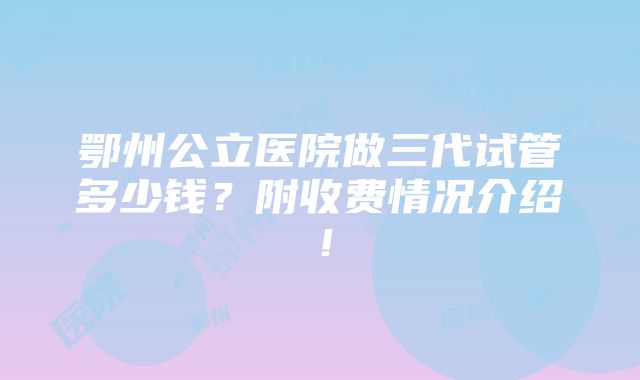 鄂州公立医院做三代试管多少钱？附收费情况介绍！