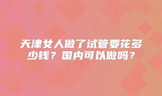 天津女人做了试管要花多少钱？国内可以做吗？