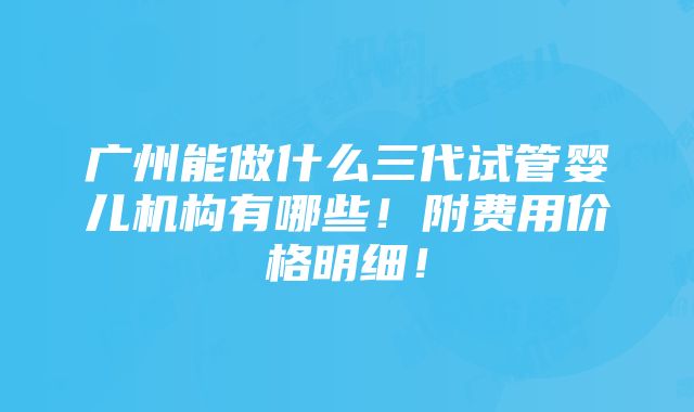 广州能做什么三代试管婴儿机构有哪些！附费用价格明细！