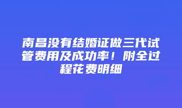 南昌没有结婚证做三代试管费用及成功率！附全过程花费明细