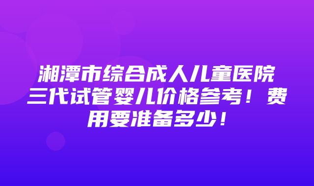 湘潭市综合成人儿童医院三代试管婴儿价格参考！费用要准备多少！