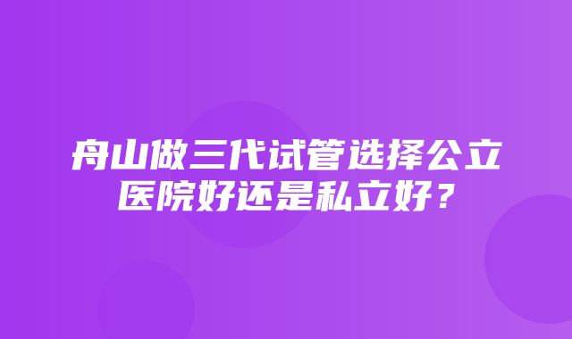 舟山做三代试管选择公立医院好还是私立好？