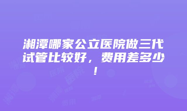 湘潭哪家公立医院做三代试管比较好，费用差多少！