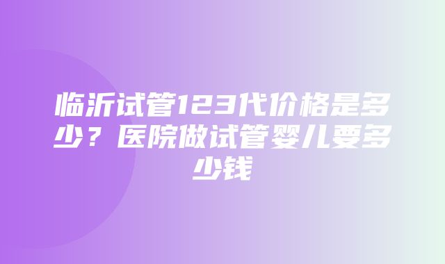 临沂试管123代价格是多少？医院做试管婴儿要多少钱