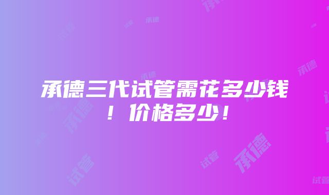 承德三代试管需花多少钱！价格多少！