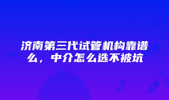 济南第三代试管机构靠谱么，中介怎么选不被坑