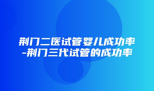 荆门二医试管婴儿成功率-荆门三代试管的成功率