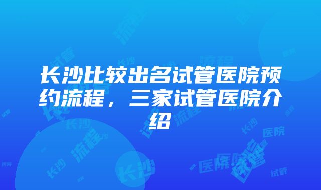 长沙比较出名试管医院预约流程，三家试管医院介绍