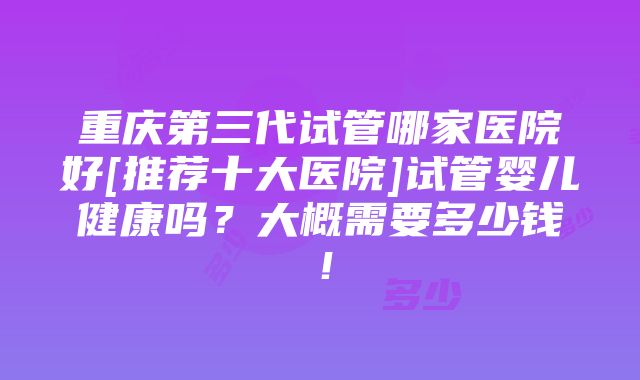 重庆第三代试管哪家医院好[推荐十大医院]试管婴儿健康吗？大概需要多少钱！