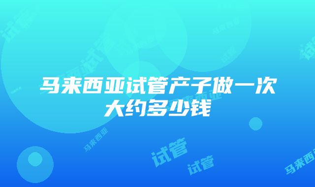 马来西亚试管产子做一次大约多少钱