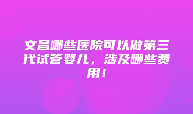 文昌哪些医院可以做第三代试管婴儿，涉及哪些费用！