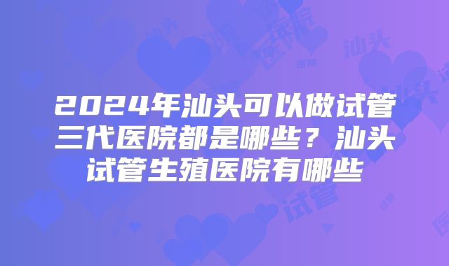 2024年汕头可以做试管三代医院都是哪些？汕头试管生殖医院有哪些