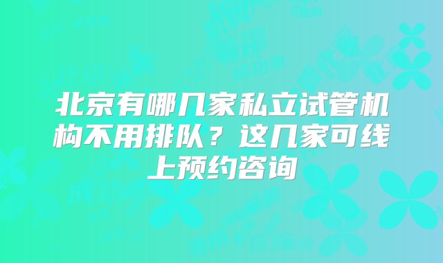 北京有哪几家私立试管机构不用排队？这几家可线上预约咨询