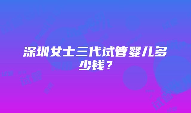 深圳女士三代试管婴儿多少钱？