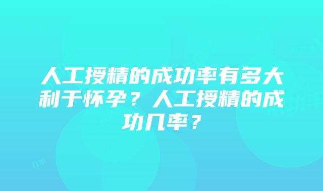 人工授精的成功率有多大利于怀孕？人工授精的成功几率？