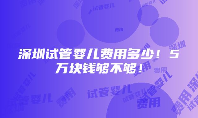 深圳试管婴儿费用多少！5万块钱够不够！