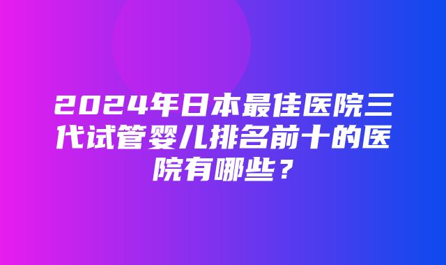 2024年日本最佳医院三代试管婴儿排名前十的医院有哪些？