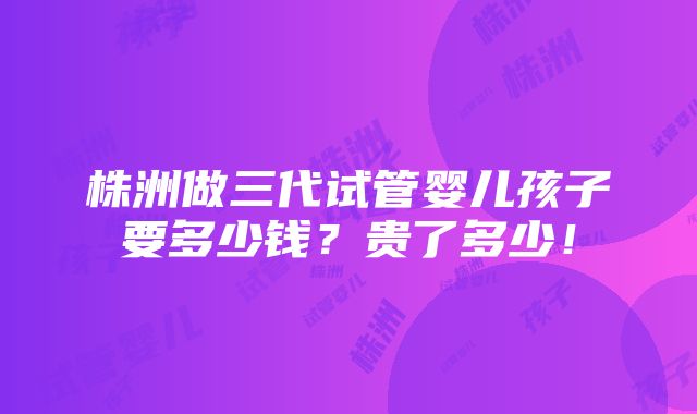 株洲做三代试管婴儿孩子要多少钱？贵了多少！