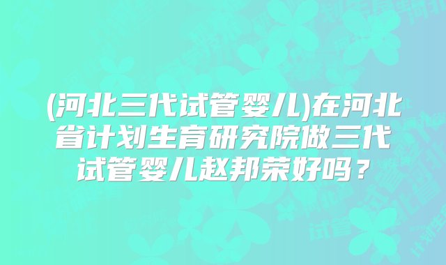 (河北三代试管婴儿)在河北省计划生育研究院做三代试管婴儿赵邦荣好吗？