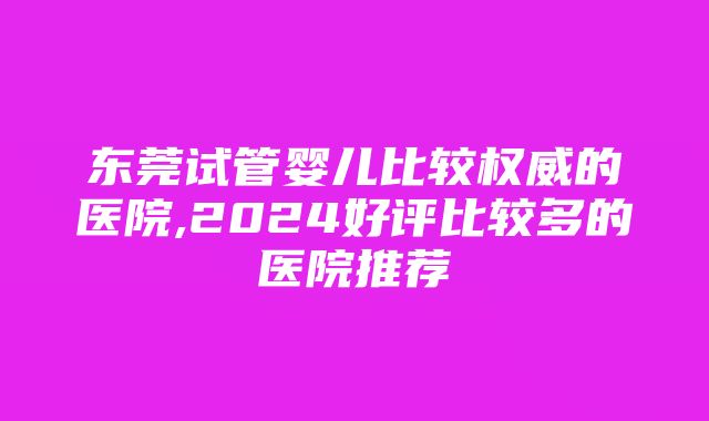 东莞试管婴儿比较权威的医院,2024好评比较多的医院推荐