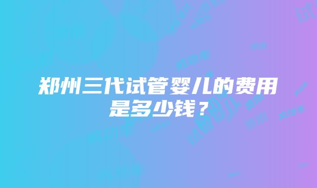 郑州三代试管婴儿的费用是多少钱？