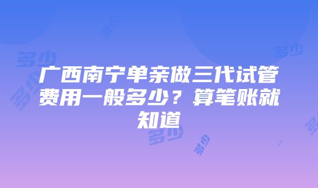 广西南宁单亲做三代试管费用一般多少？算笔账就知道