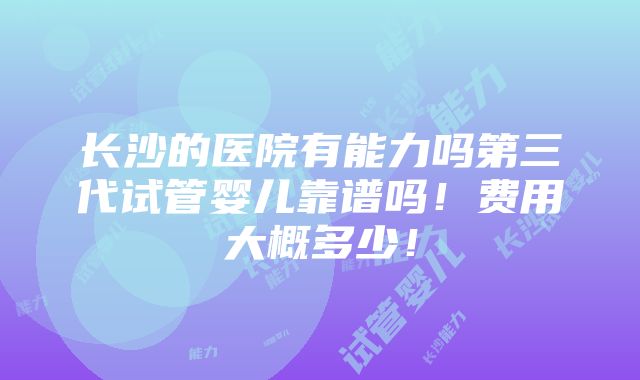 长沙的医院有能力吗第三代试管婴儿靠谱吗！费用大概多少！