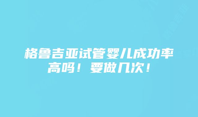 格鲁吉亚试管婴儿成功率高吗！要做几次！