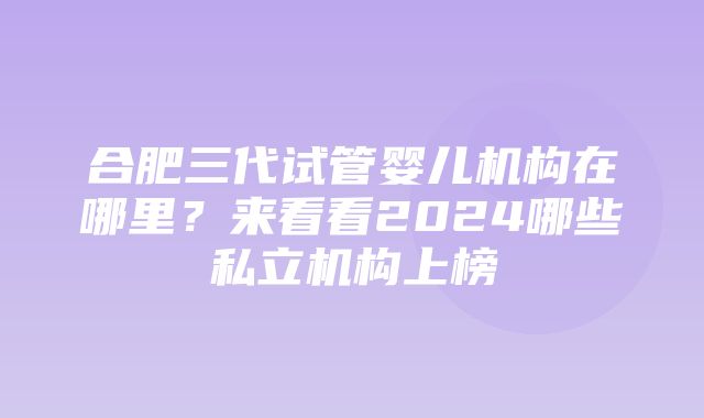 合肥三代试管婴儿机构在哪里？来看看2024哪些私立机构上榜