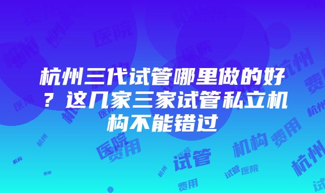 杭州三代试管哪里做的好？这几家三家试管私立机构不能错过