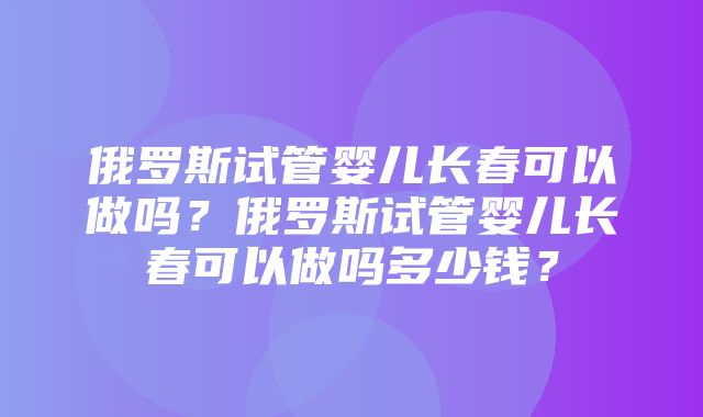 俄罗斯试管婴儿长春可以做吗？俄罗斯试管婴儿长春可以做吗多少钱？