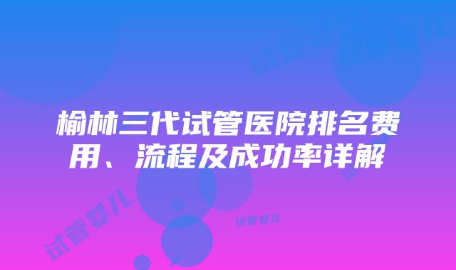 榆林三代试管医院排名费用、流程及成功率详解