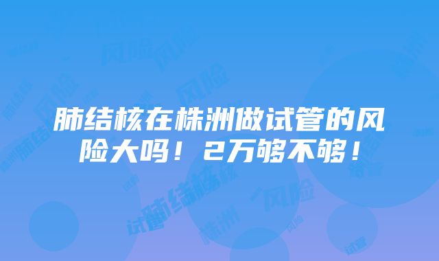 肺结核在株洲做试管的风险大吗！2万够不够！