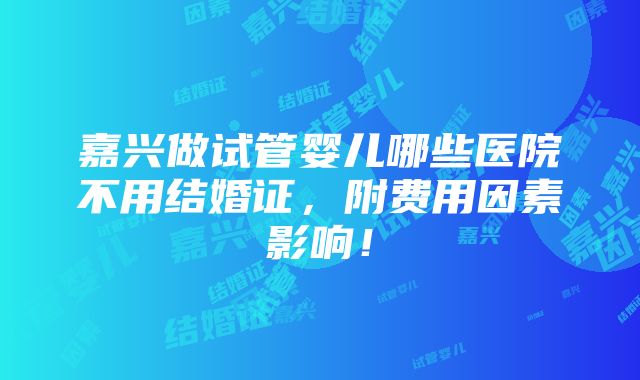 嘉兴做试管婴儿哪些医院不用结婚证，附费用因素影响！