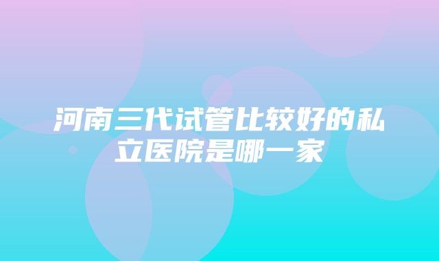 河南三代试管比较好的私立医院是哪一家