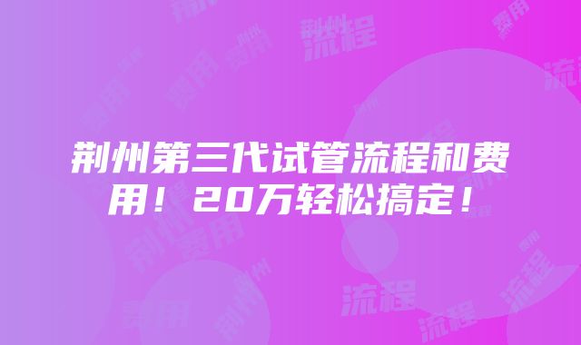 荆州第三代试管流程和费用！20万轻松搞定！