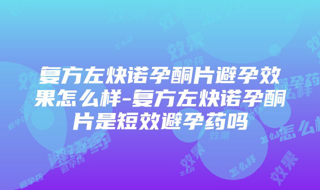 复方左炔诺孕酮片避孕效果怎么样-复方左炔诺孕酮片是短效避孕药吗