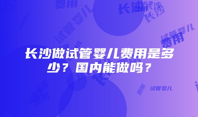 长沙做试管婴儿费用是多少？国内能做吗？