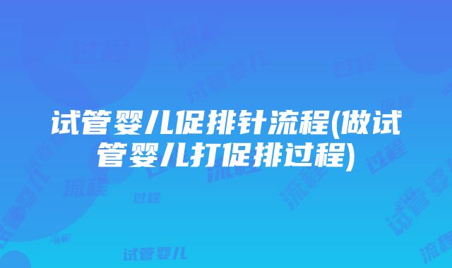 试管婴儿促排针流程(做试管婴儿打促排过程)