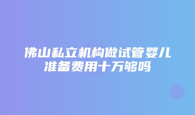 佛山私立机构做试管婴儿准备费用十万够吗