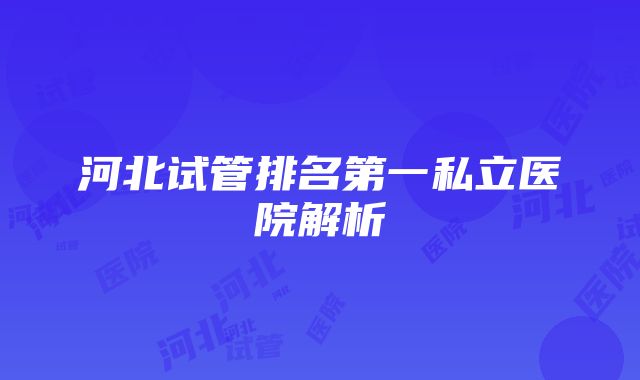 河北试管排名第一私立医院解析