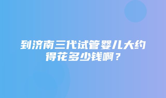 到济南三代试管婴儿大约得花多少钱啊？