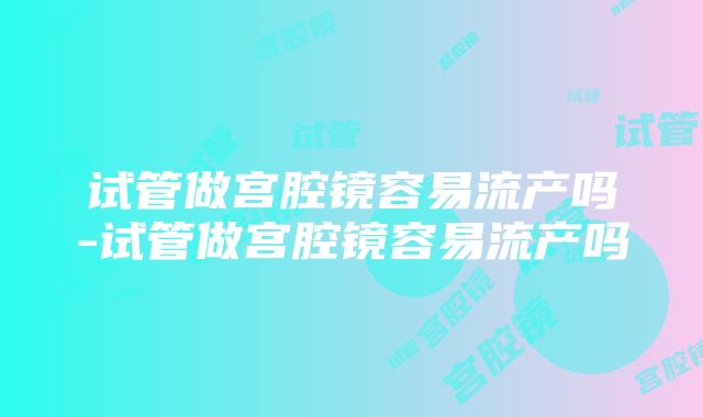 试管做宫腔镜容易流产吗-试管做宫腔镜容易流产吗