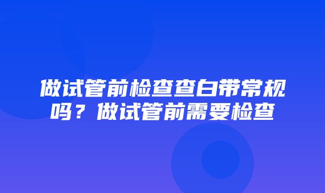 做试管前检查查白带常规吗？做试管前需要检查