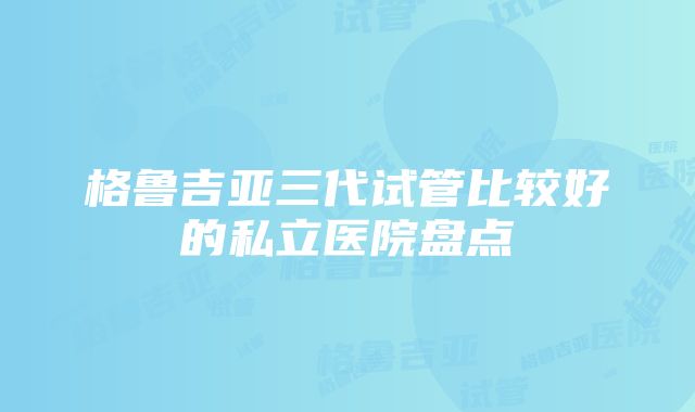 格鲁吉亚三代试管比较好的私立医院盘点